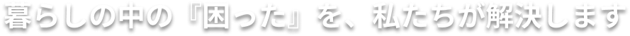 暮らしの「困った」を、私たちが解決します